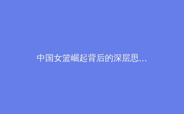 中国女篮崛起背后的深层思考：从青训体系到国际舞台的蜕变之路 - 4